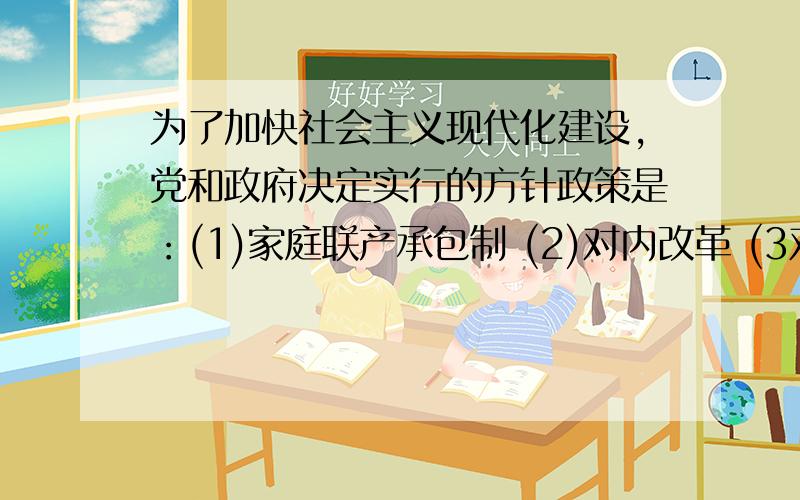 为了加快社会主义现代化建设,党和政府决定实行的方针政策是：(1)家庭联产承包制 (2)对内改革 (3对外开放) (4)企业承包经营责任制A（1）（2） B（3）（4）C（2）（3）D（1）（2）（3）（4）