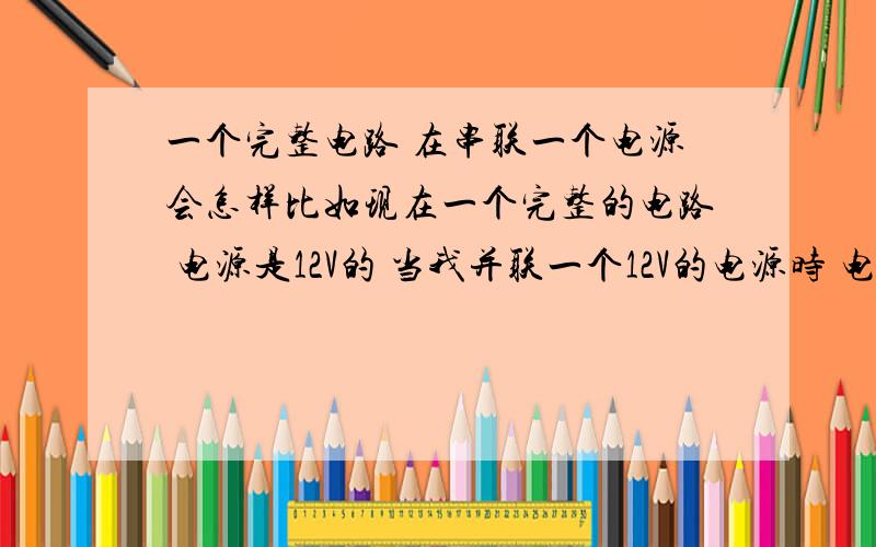 一个完整电路 在串联一个电源会怎样比如现在一个完整的电路 电源是12V的 当我并联一个12V的电源时 电流 电压 保险 会有什么变化.当我串联12V的电源时 电流 电压 保险会有什么变化