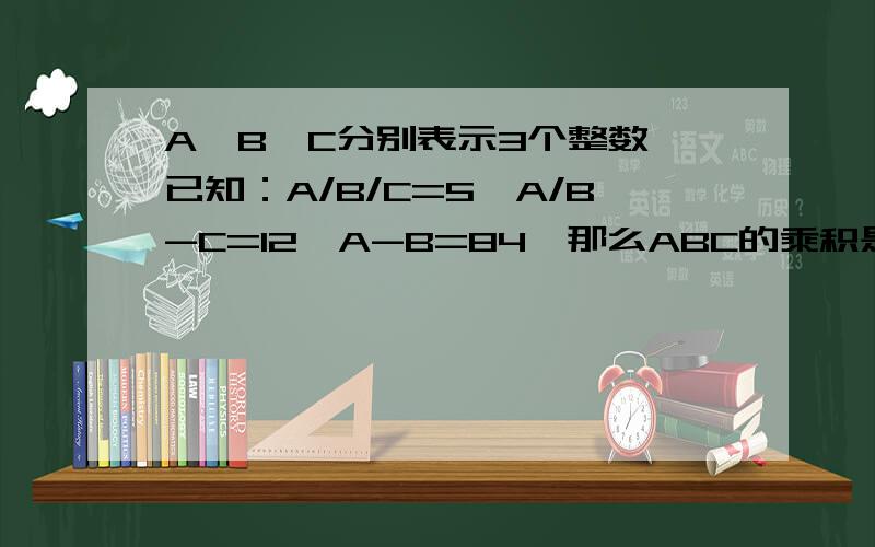 A、B、C分别表示3个整数,已知：A/B/C=5,A/B-C=12,A-B=84,那么ABC的乘积是多少?