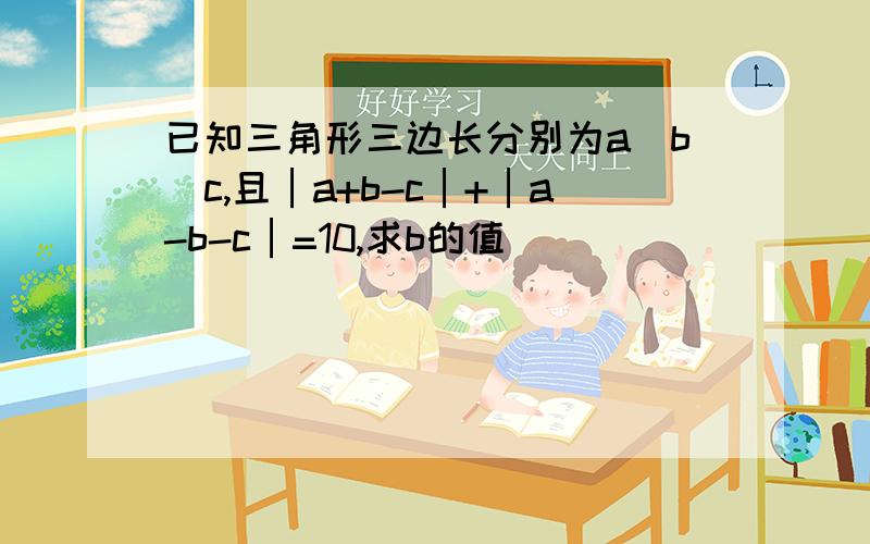 已知三角形三边长分别为a`b`c,且│a+b-c│+│a-b-c│=10,求b的值