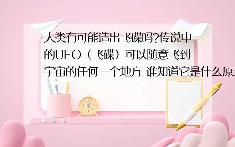 人类有可能造出飞碟吗?传说中的UFO（飞碟）可以随意飞到宇宙的任何一个地方 谁知道它是什么原理 我们人类可以造出来吗?得多久?