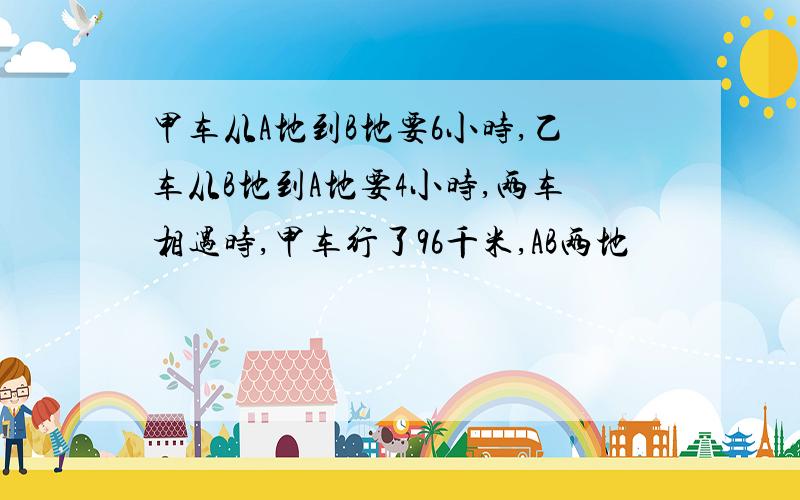 甲车从A地到B地要6小时,乙车从B地到A地要4小时,两车相遇时,甲车行了96千米,AB两地