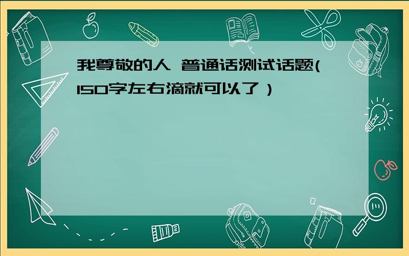 我尊敬的人 普通话测试话题(150字左右滴就可以了）