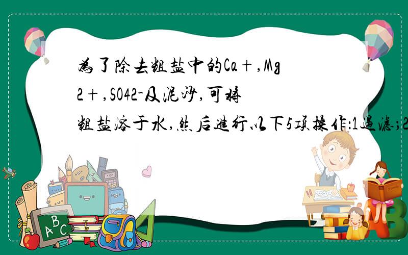 为了除去粗盐中的Ca+,Mg2+,SO42-及泥沙,可将粗盐溶于水,然后进行以下5项操作：1过滤；2加过量NaOH:3加适量HCl；4加过量NaCO3；5加过量BaCl.正确的操作顺序是：A 1 4 2 5 3 B 4 1 2 5 3 C 2 5 4 1 3 D 5 2 4 1 3