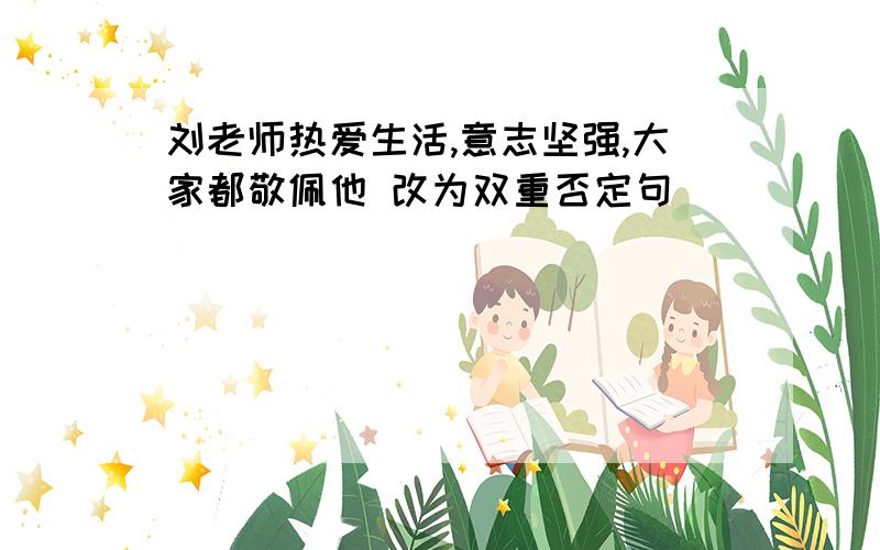 刘老师热爱生活,意志坚强,大家都敬佩他 改为双重否定句