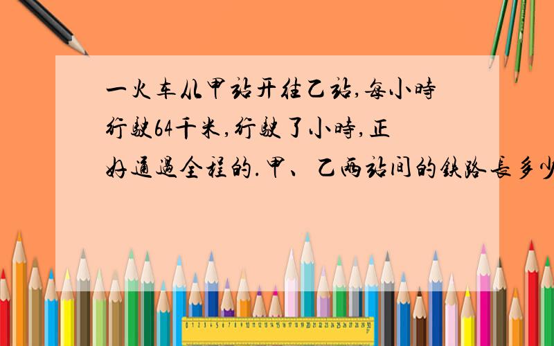 一火车从甲站开往乙站,每小时行驶64千米,行驶了小时,正好通过全程的.甲、乙两站间的铁路长多少千米