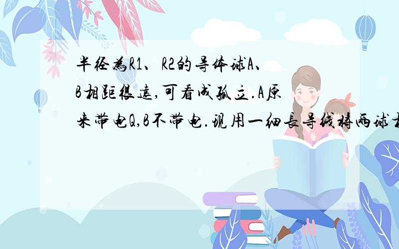 半径为R1、R2的导体球A、B相距很远,可看成孤立.A原来带电Q,B不带电.现用一细长导线将两球相连,静电平衡后忽略导线上所带电荷,试问A、B各带多少电量?