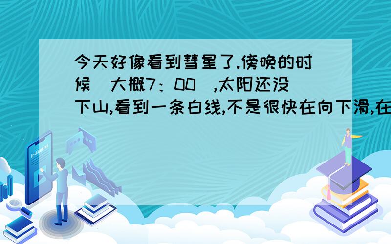 今天好像看到彗星了.傍晚的时候（大概7：00）,太阳还没下山,看到一条白线,不是很快在向下滑,在天边,真的太明显了,本想用手机照,但当时是黄昏,太亮,手机显不出,有人知道么?（在黄冈罗田