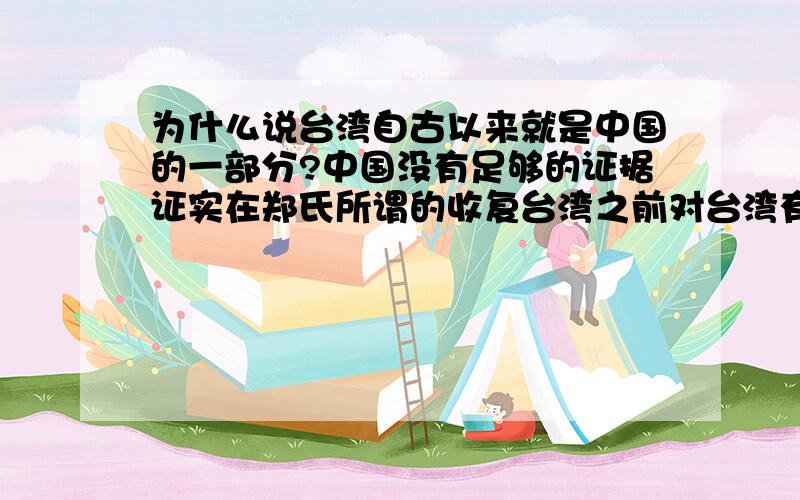 为什么说台湾自古以来就是中国的一部分?中国没有足够的证据证实在郑氏所谓的收复台湾之前对台湾有过实质统治（不信你们可以查明朝及以前的疆域图,根本没有台湾）,顶多也就到澎湖列