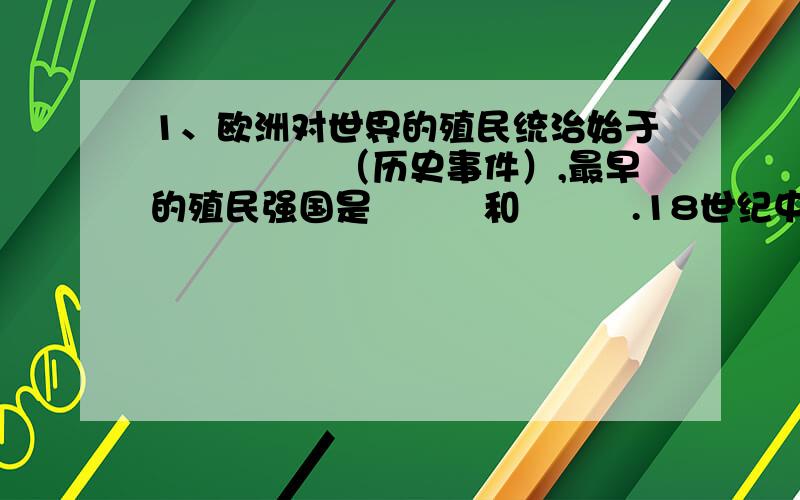 1、欧洲对世界的殖民统治始于▁▁▁▁▁（历史事件）,最早的殖民强国是▁▁▁和▁▁▁.18世纪中期,最大的殖民国家事率先完成了▁▁▁▁革命的▁▁▁国.到▁▁▁▁▁▁▁▁前夕,世界