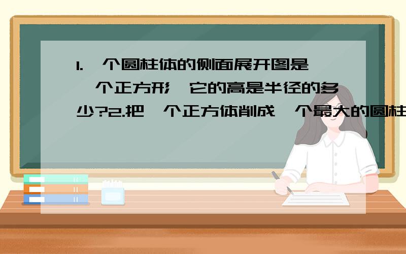 1.一个圆柱体的侧面展开图是一个正方形,它的高是半径的多少?2.把一个正方体削成一个最大的圆柱体,削去部分的体积是正方体体积的百分之几?