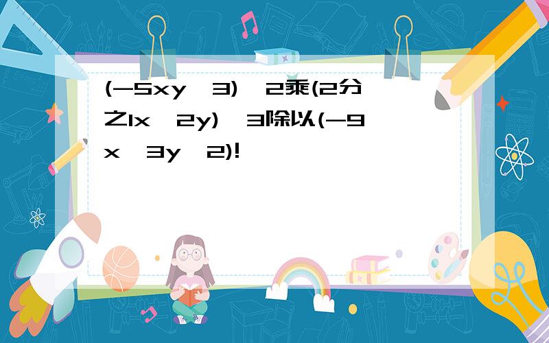 (-5xy^3)^2乘(2分之1x^2y)^3除以(-9x^3y^2)!