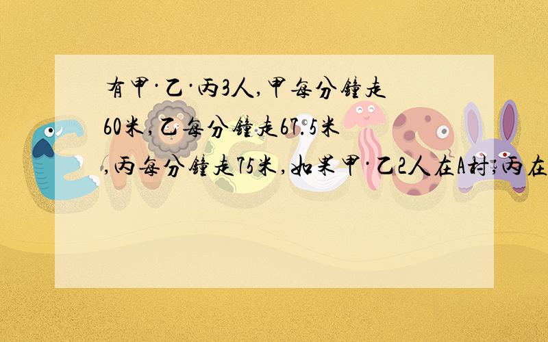 有甲·乙·丙3人,甲每分钟走60米,乙每分钟走67.5米,丙每分钟走75米,如果甲·乙2人在A村,丙在B村,他们3人同时由两村相向而行,丙遇乙后,继续行走2分钟才遇到甲.（1）丙出发多少分钟后遇到甲?（