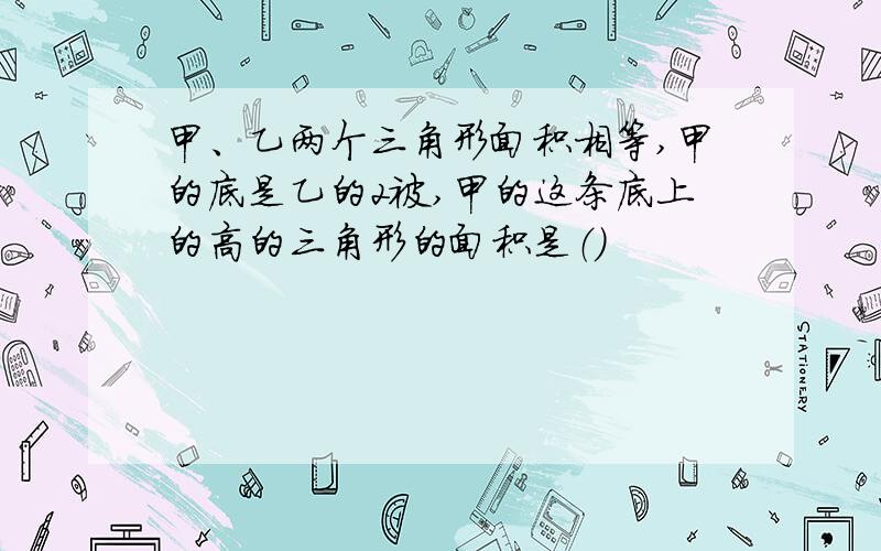 甲、乙两个三角形面积相等,甲的底是乙的2被,甲的这条底上的高的三角形的面积是（）