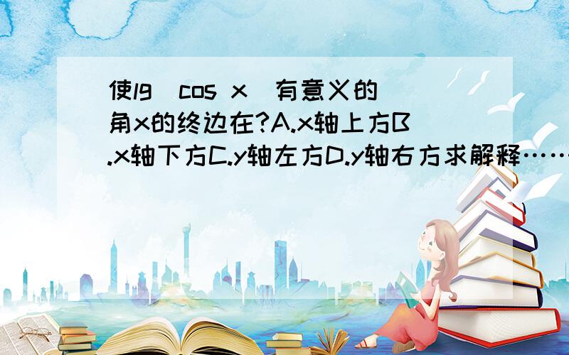 使lg（cos x）有意义的角x的终边在?A.x轴上方B.x轴下方C.y轴左方D.y轴右方求解释…………