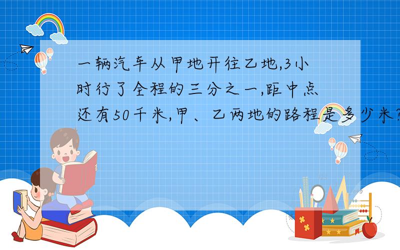 一辆汽车从甲地开往乙地,3小时行了全程的三分之一,距中点还有50千米,甲、乙两地的路程是多少米?用三种方法来求,写出具体过程