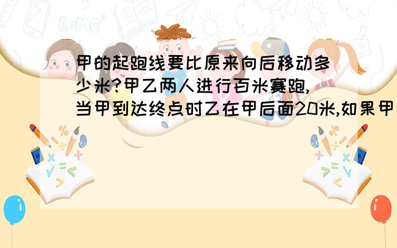 甲的起跑线要比原来向后移动多少米?甲乙两人进行百米赛跑,当甲到达终点时乙在甲后面20米,如果甲乙两人的速度保持不变,要使甲乙两人同时到达终点,甲地的起跑线要比原来向后移动多少米