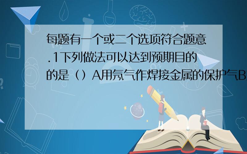 每题有一个或二个选项符合题意.1下列做法可以达到预期目的的是（）A用氖气作焊接金属的保护气B加入净水剂（如明矾）,使硬水转化为纯净水C寻找新的催化剂使水变成油D做测定空气中氧气