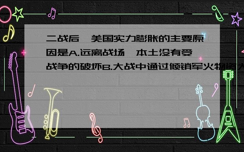 二战后,美国实力膨胀的主要原因是A.远离战场,本土没有受战争的破坏B.大战中通过倾销军火物资大发横财C.从战败国取得大量赔款D.英、法等国的实力在大战中被严重削弱