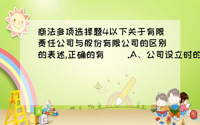 商法多项选择题4以下关于有限责任公司与股份有限公司的区别的表述,正确的有（ ）.A、公司设立时的法定人数不同B、有限责任公司只能发起设立,而股份有限公司可以采取发起设立和募集设