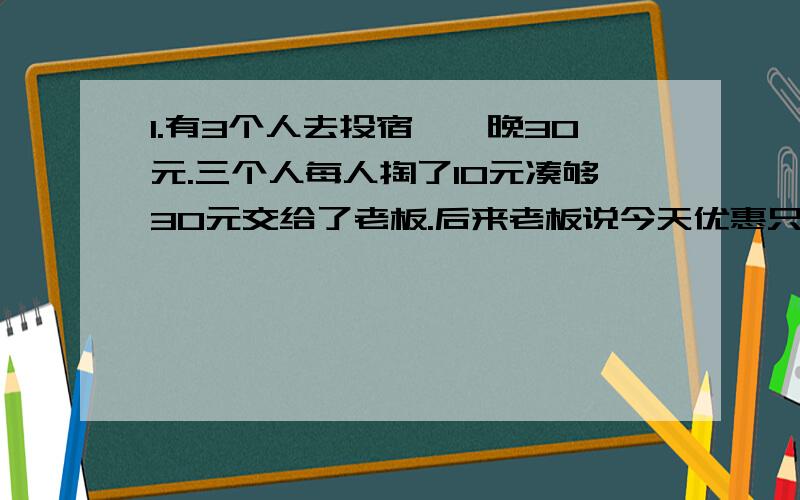 1.有3个人去投宿,一晚30元.三个人每人掏了10元凑够30元交给了老板.后来老板说今天优惠只要25元就够了,拿出5元命令服务生退还给他们,服务生偷偷藏起了2元,然后,把剩下的3元钱分给了那三个