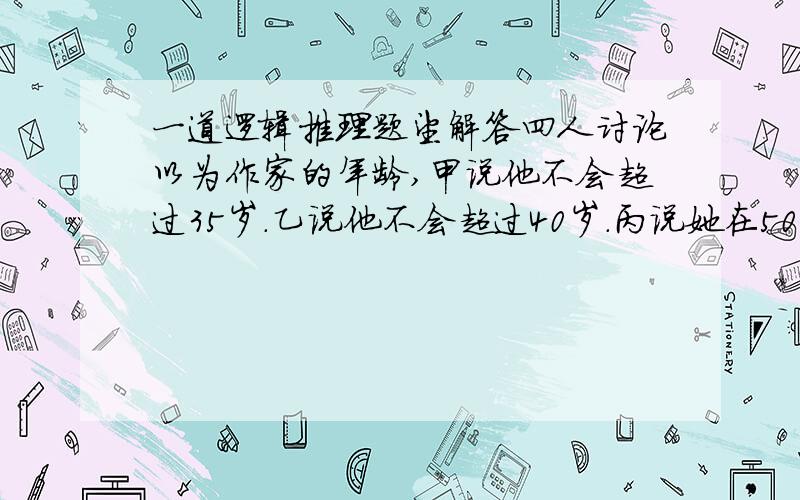 一道逻辑推理题望解答四人讨论以为作家的年龄,甲说他不会超过35岁.乙说他不会超过40岁.丙说她在50岁以下.丁说他在40以上.实际只有一人说对.A甲对 B她年龄在45-50之间 c她在50以下 D丁对选C