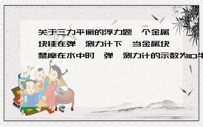 关于三力平衡的浮力题一个金属块挂在弹簧测力计下,当金属块禁摩在水中时,弹簧测力计的示数为10牛,已知：p金=9000千克/立方米,g取10N/kg 求此金属块的体积和重力.