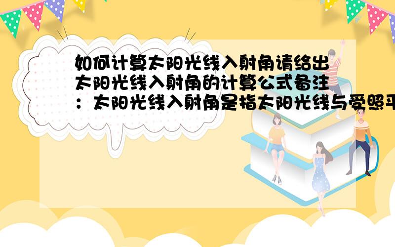 如何计算太阳光线入射角请给出太阳光线入射角的计算公式备注：太阳光线入射角是指太阳光线与受照平面法线的夹角这个角度不等于太阳高度角和太阳方位角这个计算公式可能会用到当地