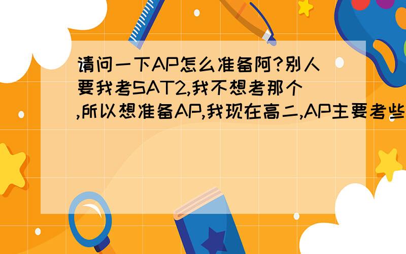 请问一下AP怎么准备阿?别人要我考SAT2,我不想考那个,所以想准备AP,我现在高二,AP主要考些什么?我该怎么准备阿?请大家帮一下忙,回答一下把!谢谢了