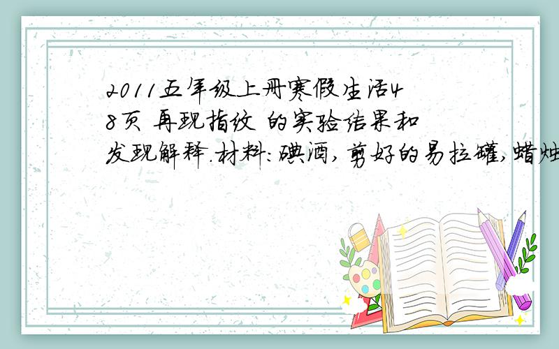 2011五年级上册寒假生活48页 再现指纹 的实验结果和发现解释.材料：碘酒,剪好的易拉罐,蜡烛,白纸,火柴1.取一张白纸,用手指在纸上用力按几个指印.2.把少量碘酒放进铁盒.3.点燃蜡烛,使碘酒