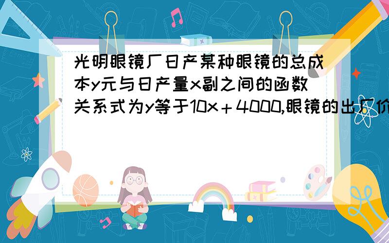 光明眼镜厂日产某种眼镜的总成本y元与日产量x副之间的函数关系式为y等于10x＋4000,眼镜的出厂价格为每副20元 ,请问该厂至少应日产多少副才能不亏本?（假设生产的眼镜全部售出）