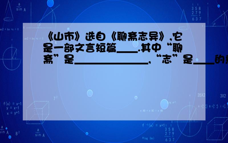 《山市》选自《聊斋志异》,它是一部文言短篇＿＿.其中“聊斋”是＿＿＿＿＿＿＿,“志”是＿＿的意思,“异”指＿＿＿＿.它以＿＿＿＿的形式,揭露了当时现实的黑暗和官场的罪恶,对＿＿