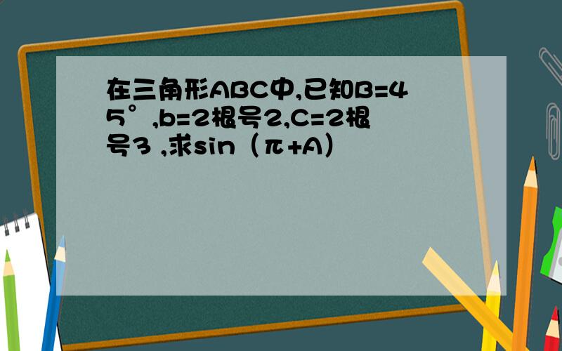 在三角形ABC中,已知B=45°,b=2根号2,C=2根号3 ,求sin（π+A）