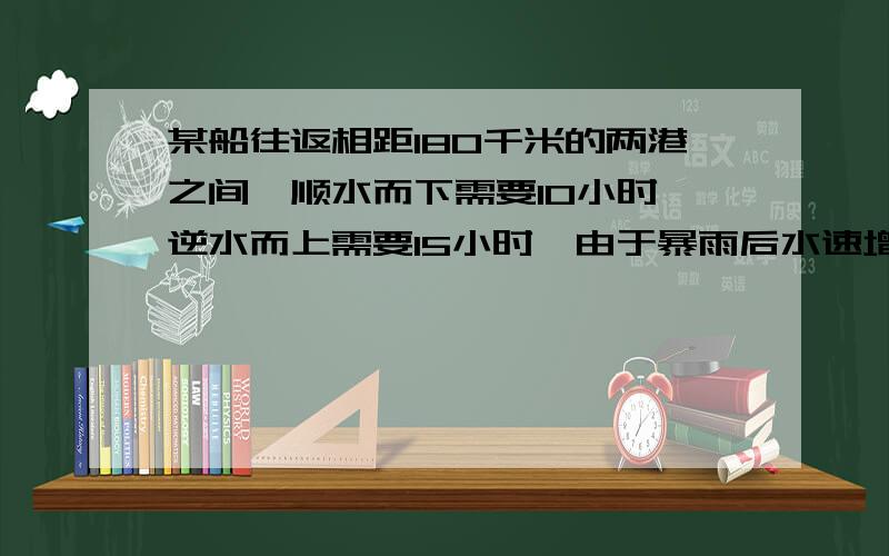 某船往返相距180千米的两港之间,顺水而下需要10小时,逆水而上需要15小时,由于暴雨后水速增加,该船顺水而行只需要9小时,那么逆水即行需要几小时?