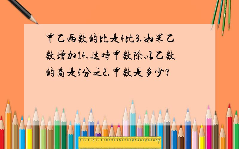 甲乙两数的比是4比3,如果乙数增加14,这时甲数除以乙数的商是5分之2,甲数是多少?