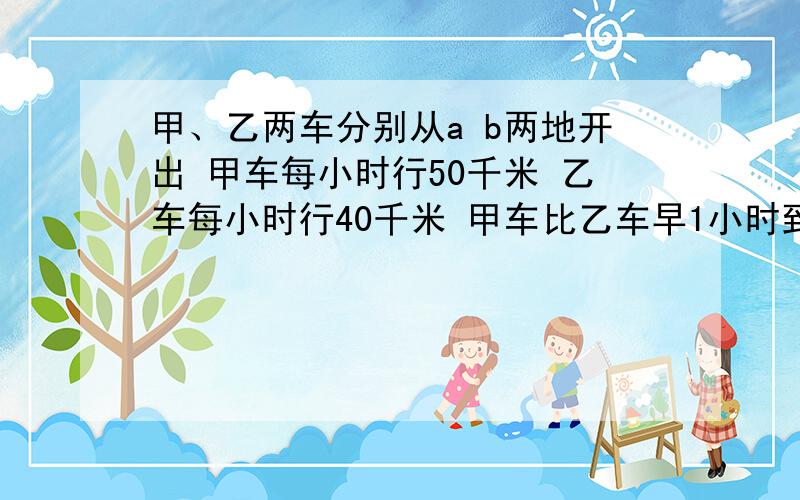 甲、乙两车分别从a b两地开出 甲车每小时行50千米 乙车每小时行40千米 甲车比乙车早1小时到 两地相距多少