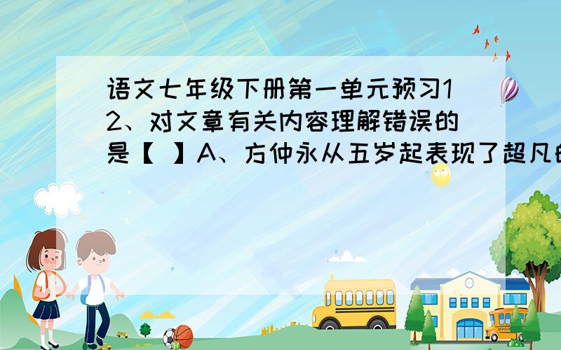 语文七年级下册第一单元预习12、对文章有关内容理解错误的是【 】A、方仲永从五岁起表现了超凡的才华,但到十二三岁却并不突出了,但二十岁左右时才能衰竭,与普通人没有差别了.B、方仲