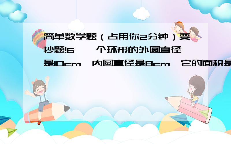 简单数学题（占用你2分钟）要抄题!6、一个环形的外圆直径是10cm,内圆直径是8cm,它的面积是( )cm2 7、用一根12.56分米的铁丝弯成一个圆形铁环（接口处不计）,铁环的直径是（ ）分米,面积是（