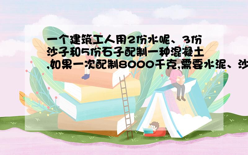 一个建筑工人用2份水呢、3份沙子和5份石子配制一种混凝土,如果一次配制8000千克,需要水泥、沙子和石子各多少千克?