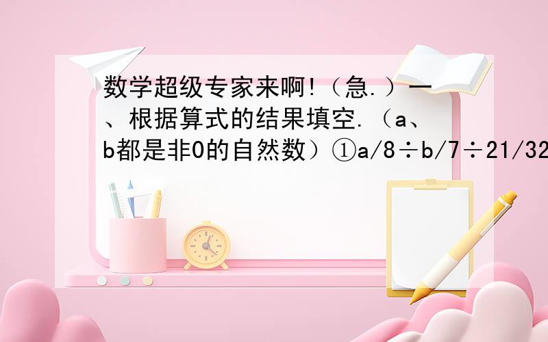 数学超级专家来啊!（急.）一、根据算式的结果填空.（a、b都是非0的自然数）①a/8÷b/7÷21/32=1若b