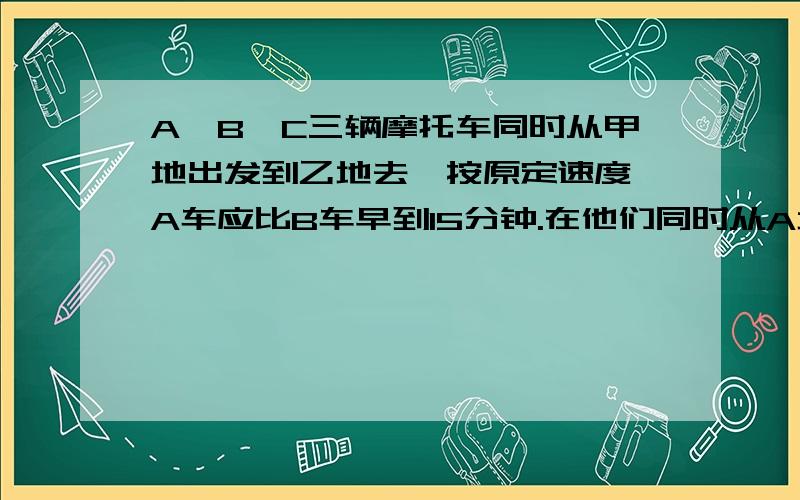 A、B、C三辆摩托车同时从甲地出发到乙地去,按原定速度,A车应比B车早到15分钟.在他们同时从A地出发30分钟后,A车速度下降四分之一,B车速度下降五分之一,C车速度下降三分之一,结果三车同时