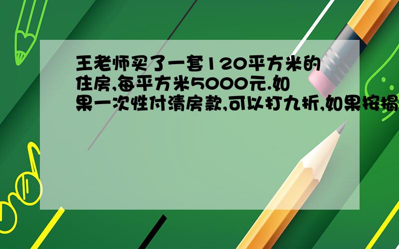 王老师买了一套120平方米的住房,每平方米5000元.如果一次性付清房款,可以打九折,如果按揭付首期其应付30%.（1）一次性付款,房子的实际总价是多少元钱?（2）按揭付款,首期应付多少元钱?（3