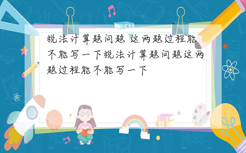 税法计算题问题 这两题过程能不能写一下税法计算题问题这两题过程能不能写一下