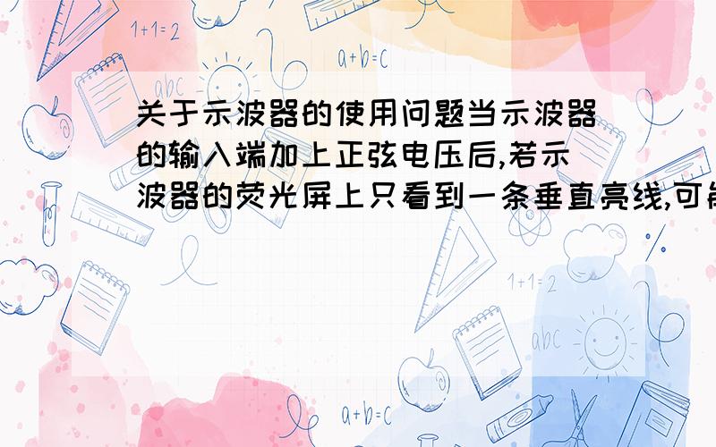 关于示波器的使用问题当示波器的输入端加上正弦电压后,若示波器的荧光屏上只看到一条垂直亮线,可能是什么问题?若只看到一条水平亮线又是什么问题?