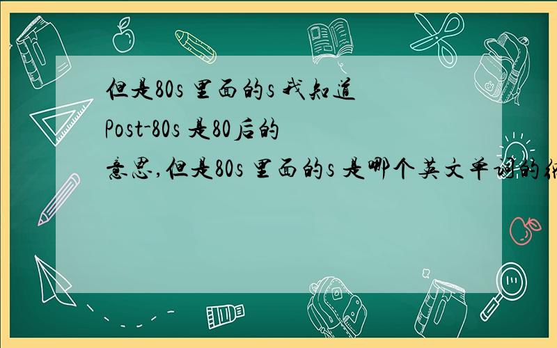 但是80s 里面的s 我知道Post-80s 是80后的意思,但是80s 里面的s 是哪个英文单词的缩写,还是什么东西?要求权威的回答,不要好像啥啥的.最好有相关出处链接.我知道 80s 是80年代的意思,80s 常翻译