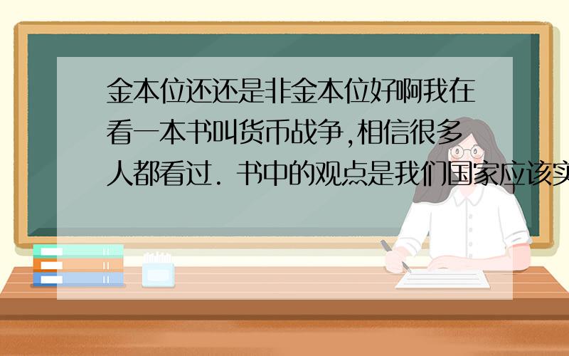 金本位还还是非金本位好啊我在看一本书叫货币战争,相信很多人都看过. 书中的观点是我们国家应该实行金本位,但我以前学到的知识是金本位可能会引起严重的通货紧缩. 所以我想问问金本