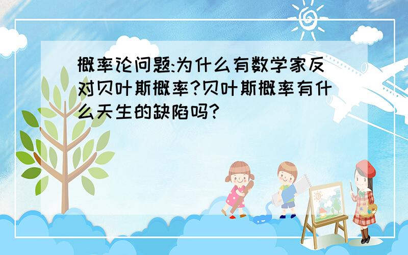 概率论问题:为什么有数学家反对贝叶斯概率?贝叶斯概率有什么天生的缺陷吗?