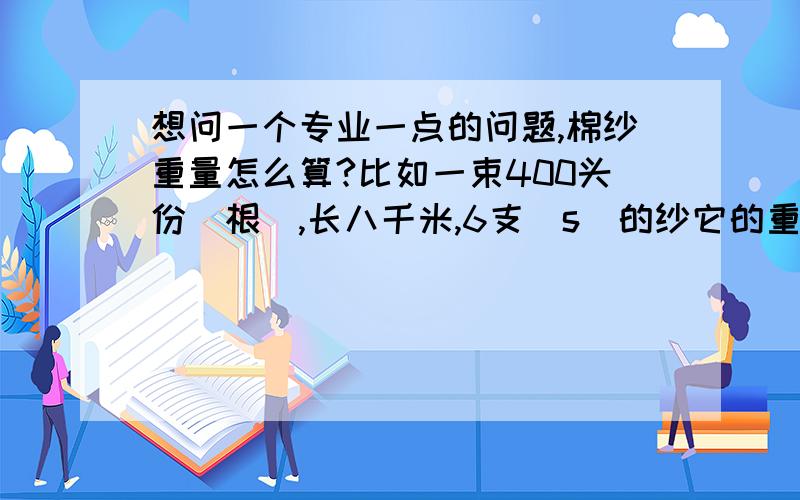 想问一个专业一点的问题,棉纱重量怎么算?比如一束400头份（根）,长八千米,6支（s）的纱它的重量是多少?请问大家详细怎么算的,