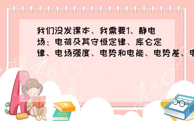 我们没发课本、我需要1、静电场：电荷及其守恒定律、库仑定律、电场强度、电势和电能、电势差、电势差与电场强度的关系、电容器的电容、带电粒子在电场中的运动 希望和课本差不多