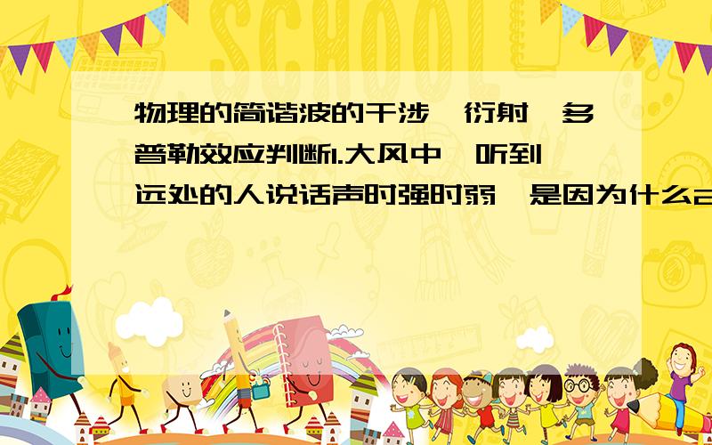 物理的简谐波的干涉,衍射,多普勒效应判断1.大风中,听到远处的人说话声时强时弱,是因为什么2.彩超向病人体内发射频率已知的超声波,经血液反射后测出发射波的频率变化,就可知血液的流速
